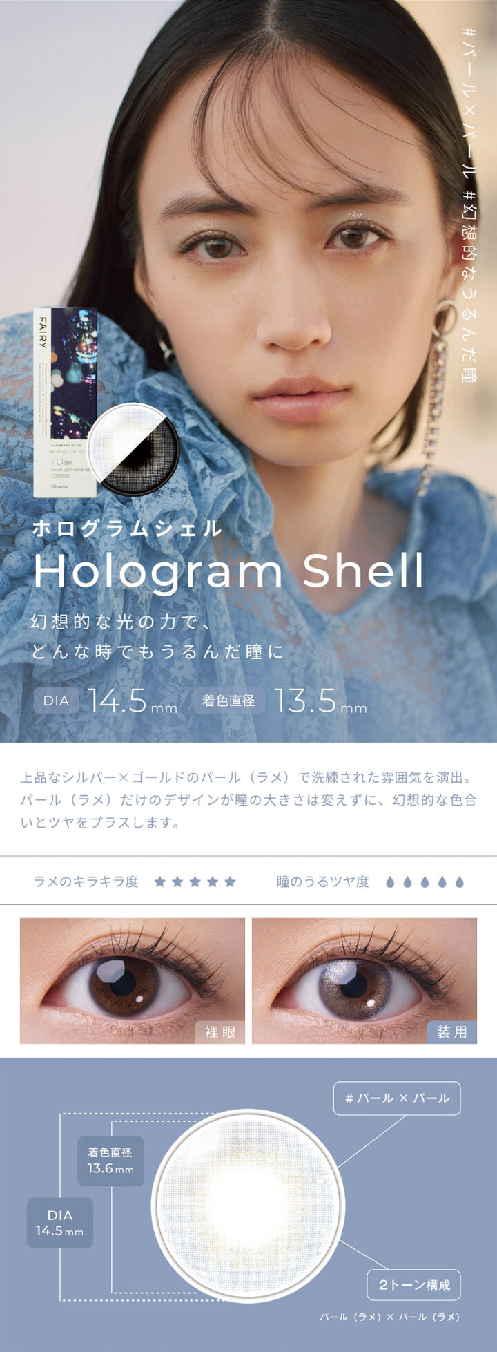 フェアリーワンデーシマーリングシリーズ(FAIRY 1day SHIMMERING SERIES),#パール×パール,#幻想的なうるんだ瞳,ホログラムシェル,Hologram Shell,幻想的な光の力で、どんな時でもうるんだ瞳に,DIA 14.5mm,着色直径 13.5mm,上品なシルバー×ゴールドのパール(ラメ)で洗練された雰囲気を演出。,パール(ラメ)だけのデザインが瞳の大きさは変えずに、幻想的な色合いとツヤをプラスします。,ラメのキラキラ度,瞳のうるツヤ度,裸眼,装用,#パール×パール,2トーン構成,パール(ラメ)×パール(ラメ)|フェアリーワンデーシマーリングシリーズ FAIRY 1day SHIMMERING SERIES カラコン カラーコンタクト