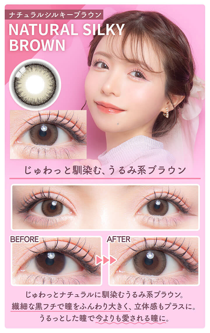 カラーズワンデー(colors1d),ナチュラルシルキーブラウン,NATURAL SILKY BROWN,じゅわっと馴染む、うるみ系ブラウン,BEFORE,AFTER,じゅわっとナチュラルに馴染むうるみ系ブラウン。,繊細な黒フチで瞳をふんわり大きく、立体感もプラスに。,うるっとした瞳で今よりも愛される瞳に。|カラーズワンデー colors1d カラコン カラーコンタクト