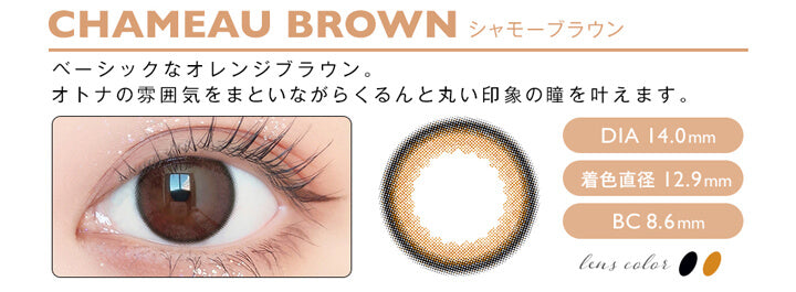 アンヴィ(envie),CHAMEAU BROWN シャモーブラウン,ベーシックなオレンジブラウン。,オトナの雰囲気をまといながらくるんと丸い印象の瞳を叶えます。,DIA 14.0mm,着色直径 12.9mm,BC 8.6mm,lens color 2tone|アンヴィ envie カラコン ワンデー カラーコンタクト