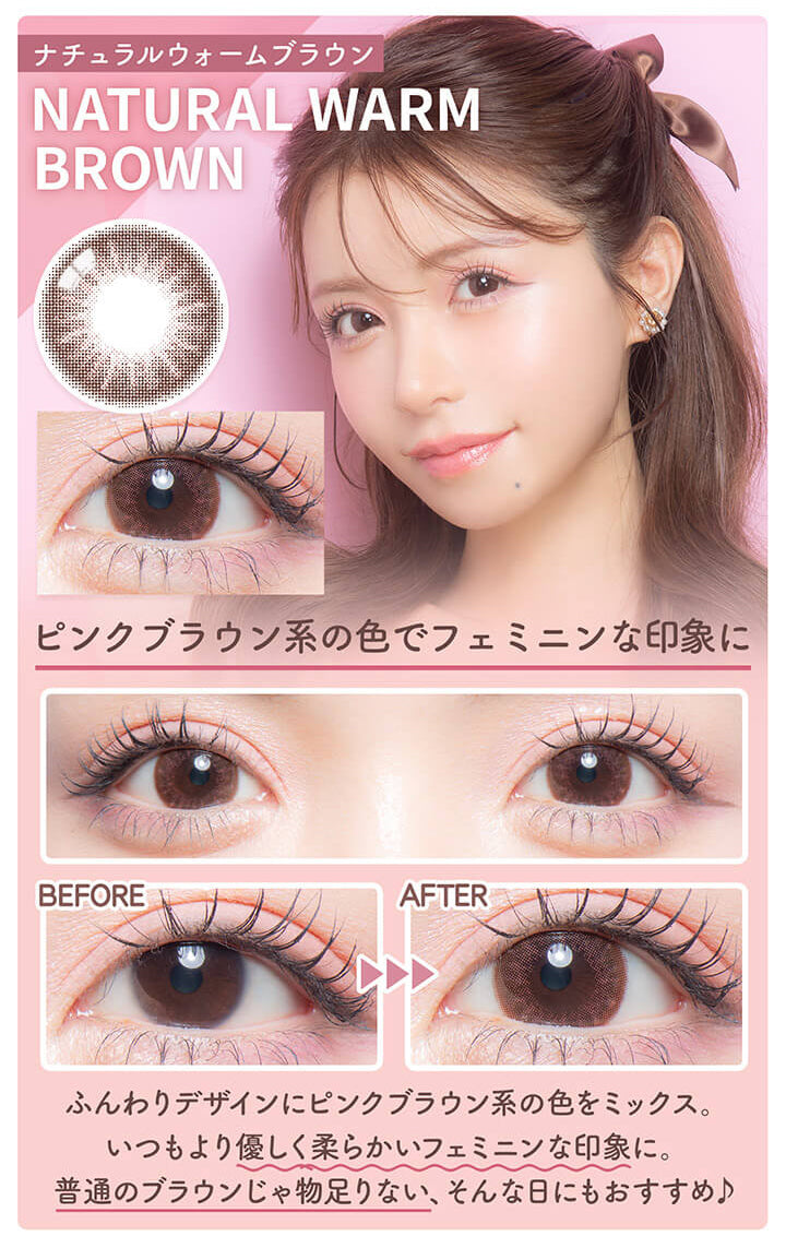 カラーズワンデー(colors1d),ナチュラルウォームブラウン,NATURAL WARM BROWN,ピンクブラウン系の色でフェミニンな印象に,BEFORE,AFTER,ふんわりデザインにピンクブラウン系の色をミックス。,いつもより優しく柔らかいフェミニンな印象に。,普通のブラウンじゃ物足りない、そんな日にもおすすめ♪|カラーズワンデー colors1d カラコン カラーコンタクト