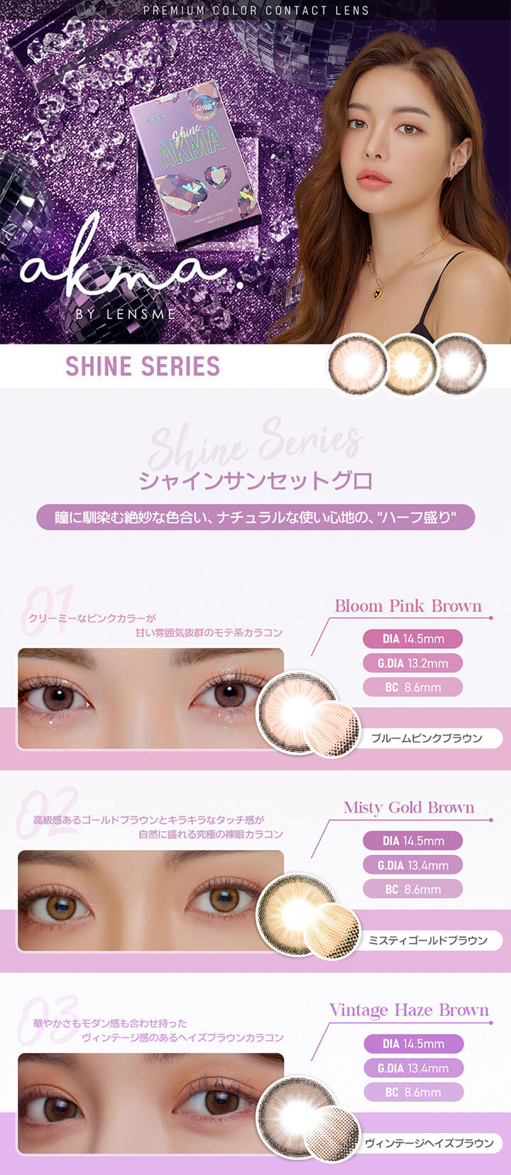 SHINE SERIES(シャインシリーズ),瞳に馴染む絶妙な色合い、ナチュラルな使い心地の、“ハーフ盛り”,Bloom Pink Brown(ブルームピンクブラウン),Misty Gold Brown(ミスティゴールドブラウン),Vintage Haze Brown(ヴィンテージヘイズブラウン)|エイケーエムエーバイレンズミー(AKMA BY LENSME)コンタクトレンズ