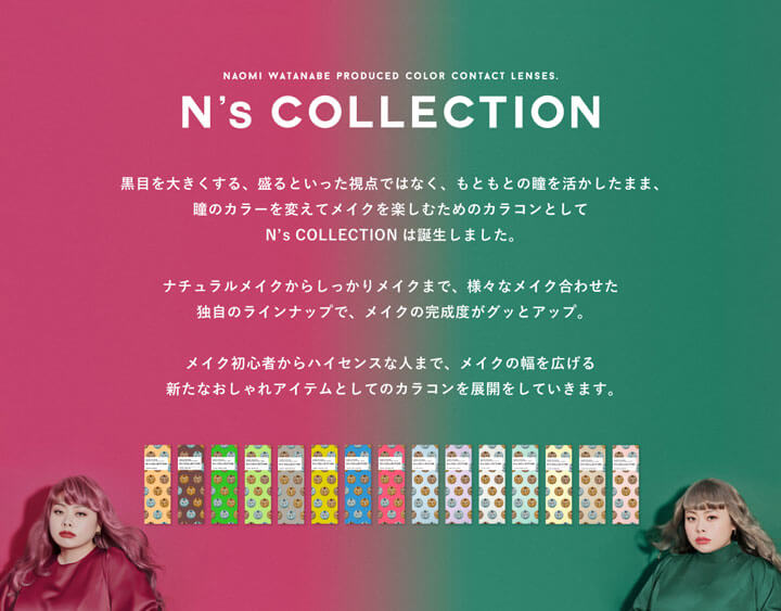 エヌズコレクション(N's COLLECTION),黒目を大きくする、盛るといった視点ではなく、もともとの瞳を活かしたまま、瞳のカラーを変えてメイクを楽しむためのカラコンとしてN's COLLECTIONは誕生しました。ナチュラルメイクからしっかりメイクまで、様々なメイクに合わせた独自のラインナップで、メイクの完成度がグッとアップ。メイク初心者からハイセンスな人まで、メイクの幅を広げる新たなおしゃれアイテムとしてのカラコンを展開していきます。|エヌズコレクション N's COLLECTION カラコン カラーコンタクト