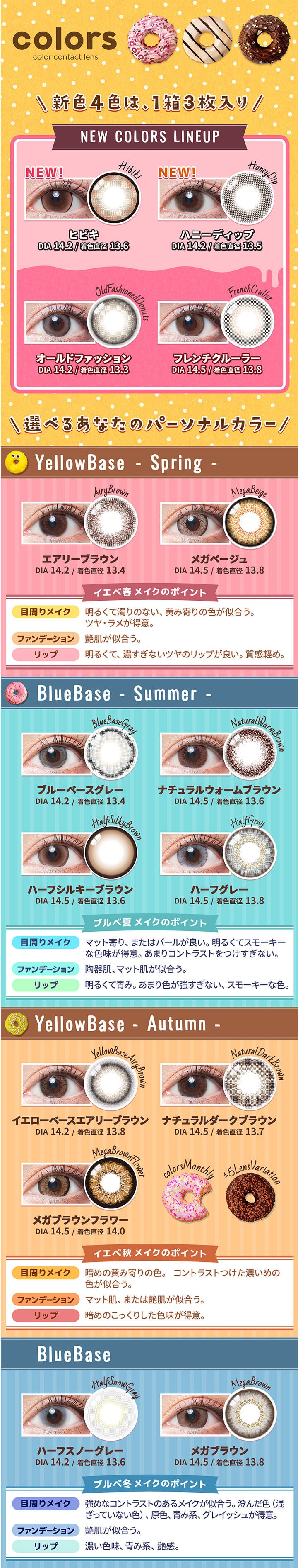 カラーズ(colors),color contact lens,新色4色は、1箱3枚入り,NEW COLORS LINEUP,NEW!,ヒビキ,DIA 14.2 / 着色直径13.6,NEW!,ハニーディップ,DIA 14.2 / 着色直径13.5,オールドファッション,DIA 14.2 / 着色直径13.3,フレンチクルーラー,DIA 14.5 / 着色直径13.8,選べるあなたのパーソナルカラー,エアリーブラウン,DIA 14.2 / 着色直径13.4,メガベージュ,DIA 14.5 / 着色直径 13.8,イエベ春メイクのポイント,目周りメイク,明るくて濁りのない、黄み寄りの色が似合う。,ツヤ・ラメが得意。,ファンデーション,艶肌が似合う。,リップ,明るくて、濃すぎないツヤのリップが良い。質感軽め。,Blue Base - Summer -,ブルーベースグレー,DIA 14.2 / 着色直径 13.4,ナチュラルウォームブラウン,DIA 14.5 / 着色直径 13.6,ハーフシルキーブラウン,DIA 14.5 / 着色直径13.6,ハーフグレー,DIA 14.5 / 着色直径 13.8,ブルベ夏メイクのポイント,目周りメイク,マット寄り、またはパールが良い。明るくてスモーキーな色味が得意。あまりコントラストをつけすぎない。,ファンデーション,陶器肌、マット肌が似合う。,リップ,明るくて青み。 あまり色が強すぎない、スモーキーな色。,Yellow Base - Autumn -,イエローベースエアリーブラウン,DIA 14.2 / 着色直径13.8,ナチュラルダークブラウン,DIA 14.5 / 着色直径 13.7,イエベ秋メイクのポイント,目周りメイク,暗めの黄み寄りの色。,コントラストつけた濃いめの色が似合う。,ファンデーション,マット肌、または艶肌が似合う。,リップ,暗めのこっくりした色味が得意。,Blue Base,ハーフスノーグレー,DIA 14.2 / 着色直径13.6,メガブラウン,DIA 14.5 / 着色直径 13.8,ブルベ冬メイクのポイント,目周りメイク,強めなコントラストのあるメイクが似合う。澄んだ色(混ざっていない色)、原色、青み系、グレイッシュが得意。,ファンデーション,艶肌が似合う。,リップ,濃い色味、青み系、艶感。|カラーズ colors カラコン カラーコンタクト