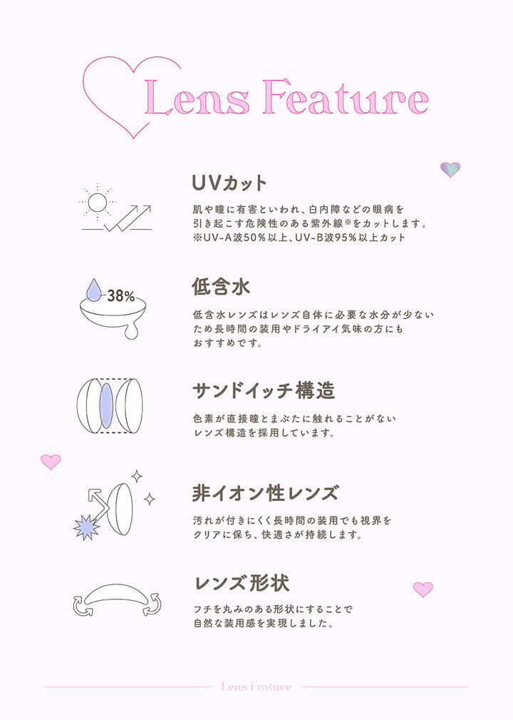 トパーズワンデー(TOPARDS 1day),Lens Feature,UVカット,肌や瞳に有害といわれ、白内障などの眼病を引き起こす危険性のある紫外線をカットします。※ UV-A波50%以上、UV-B波95%以上カット,低含水,低含水レンズはレンズ自体に必要な水分が少ないため長時間の装用やドライアイ気味の方にもおすすめです。,サンドイッチ構造,色素が直接瞳とまぶたに触れることがない,レンズ構造を採用しています。,非イオン性レンズ,汚れが付きにくく長時間の装用でも視界をクリアに保ち、快適さが持続します。,レンズ形状,フチを丸みのある形状にすることで自然な装用感を実現しました。|トパーズワンデー TOPARDS 1day カラコン カラーコンタクト