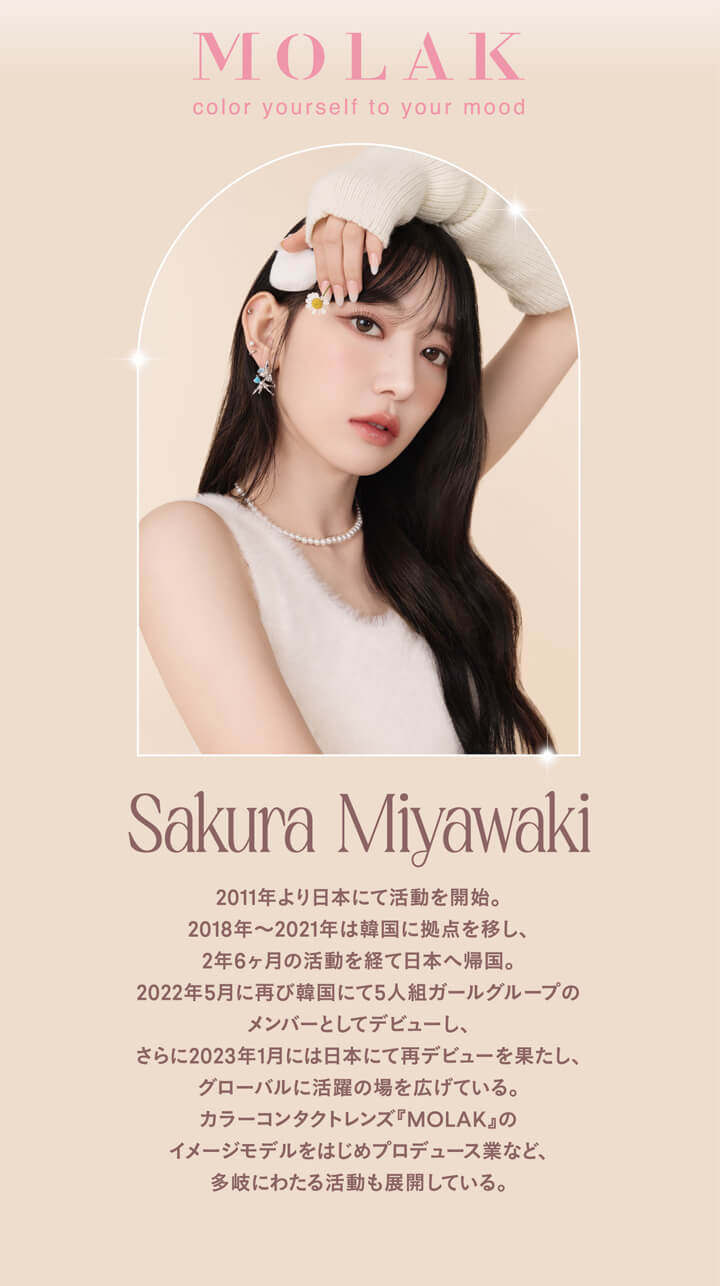 モラクワンデー(MOLAK 1day),Sakura Miyawaki,2011年より日本にて活動を開始。,2018年～2021年は韓国に拠点を移し、2年6ヶ月の活動を経て日本へ帰国。,2022年5月に再び韓国にて5人組ガールグループのメンバーとしてデビューし、さらに2023年1月には日本にて再デビューを果たし、グローバルに活躍の場を広げている。,カラーコンタクトレンズ『MOLAK』のイメージモデルをはじめプロデュース業など、多岐にわたる活動も展開している。|モラクワンデー MOLAK 1day カラコン カラーコンタクト