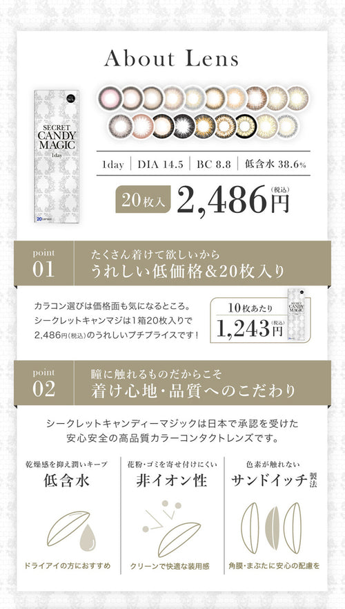 シークレットキャンディーマジックワンデーのレンズについて,1day,DIA14.5mm,BC8.8mm,低含水38.6%,1箱20枚入り,税込み価格2486円,POINT01,たくさん着けて欲しいからうれしい低価格&20枚入り,POINT02,瞳に触れるものだからこそ着け心地・品質へのこだわり,低含水,非イオン性レンズ,サンドイッチ製法|シークレットキャンディーマジックワンデー(SECRET CANDYMAGIC 1day) コンタクトレンズ