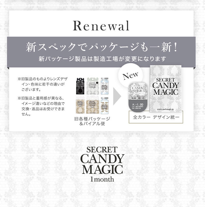 シークレットキャンディーマジックワンマンス(SECRET CANDYMAGIC 1month) 度あり,リニューアル,新スペックでパッケージも一新！新パッケージ製品は製造工場が変更名になります。,※旧製品のものよりレンズデザイン・色味に若干の違いがございます。※旧製品と着用感が異なる、イメージ違いなどの理由で交換・返品はお受けできません。,旧各種パッケージ＆バイアル瓶→全カラーデザイン統一|シークレットキャンディーマジックワンマンス SECRET CANDYMAGIC 1month 度あり 1day カラコン カラーコンタクト