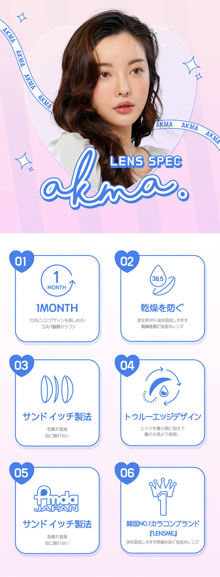 エイケーエムエーのレンズスペック,01,マンスリー,02,乾燥を防ぐ,03,サンドイッチ製法,04,トゥルーエッジデザイン,05,サンドイッチ製法,06,韓国No.1カラコンブランド「LENSME（レンズミー）」|エイケーエムエーバイレンズミー(AKMA BY LENSME)コンタクトレンズ