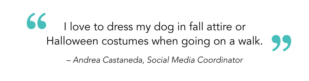 “I love to dress my dog in fall attire or Halloween costumes when going on a walk.” – Andrea Castaneda, Social Media Coordinator