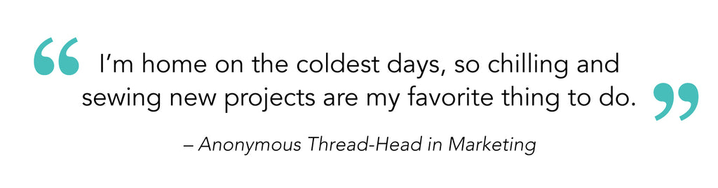 “I’m home on the coldest days, so chilling and sewing new projects are my favorite thing to do” – Anonymous Thread-Head in Marketing