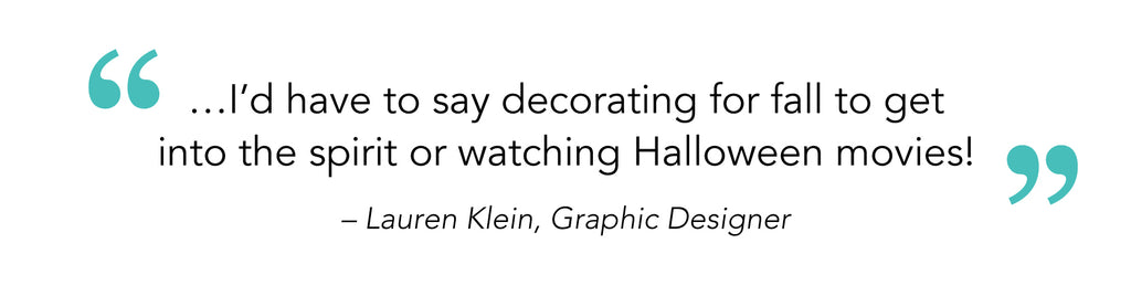 “…I’d have to say decorating for fall to get into the spirit or watching Halloween movies!” – Lauren Klein, Graphic Designer