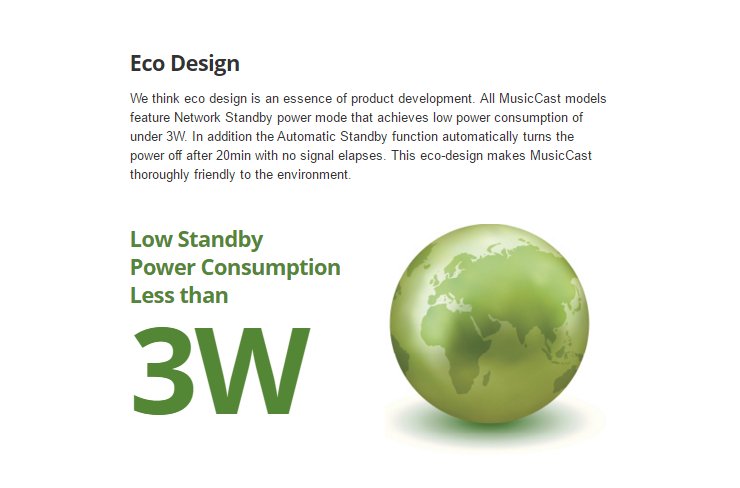 We think eco design is an essence of product development. All MusicCast models feature Network Standby power mode that achieves low power consumption of under 3W. In addition the Automatic Standby function automatically turns the power off after 20min with no signal elapses. This eco-design makes MusicCast thoroughly friendly to the environment. Low Standby  Power Consumption  Less than 3W