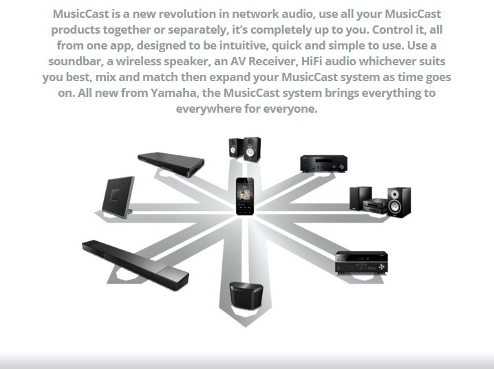MusicCast is a new revolution in network audio, use all your MusicCast products together or separately, it’s completely up to you. Control it, all from one app, designed to be intuitive, quick and simple to use. Use a soundbar, a wireless speaker, an AV Receiver, HiFi audio whichever suits you best, mix and match then expand your MusicCast system as time goes on. All new from Yamaha, the MusicCast system brings everything to everywhere for everyone.