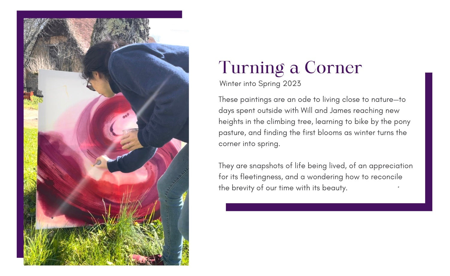 Painting series heading: photo shows a female artist working on a colorful abstract painting in the sunshine of the French countryside. Text gives the title: Turning A Corner, winter to spring 2023, and description: hese paintings are an ode to living close to nature—to days spent outside with Will and James reaching new heights in the climbing tree, learning to bike by the pony pasture, and finding the first blooms as winter turns the corner into spring.  They are snapshots of life being lived, of an appreciation for its fleetingness, and a wondering how to reconcile the brevity of our time with its beauty.