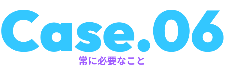 Case.06常に必要なこと