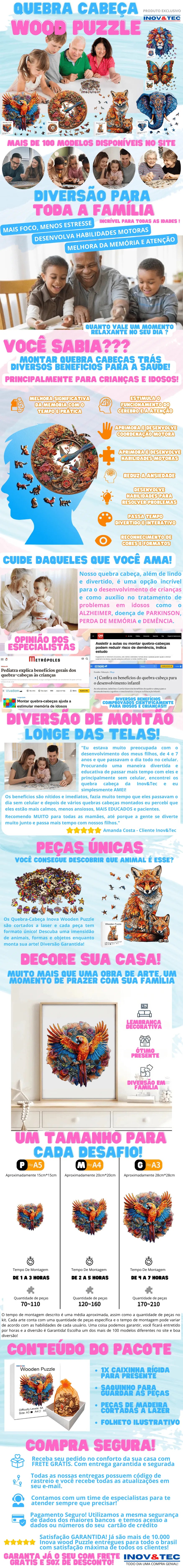 Descubra mais de 100 modelos de quebra-cabeças disponíveis em nosso site, trazendo diversão e entretenimento para toda a família. Escolha entre diversos temas, incluindo animais realistas, animais divertidos, obras de arte, paisagens, fantasia e castelos. Oferecemos quebra-cabeças em três tamanhos diferentes para atender às suas preferências: aproximadamente 15cm x 15cm (pequeno), 20cm x 20cm (médio) e 28cm x 28cm (grande). O tempo de montagem varia de acordo com o tamanho escolhido: 1 a 3 horas para o pequeno, 2 a 5 horas para o médio e 4 a 7 horas para o grande. Nossos quebra-cabeças proporcionam diversos benefícios para a saúde mental e física, como melhoria da memória e atenção, redução da ansiedade e desenvolvimento de habilidades motoras e coordenação. Eles são ideais para crianças, promovendo seu desenvolvimento cognitivo, e para idosos, auxiliando no tratamento de problemas como Alzheimer, Parkinson, perda de memória e demência. As peças são feitas de madeira de alta qualidade, cortadas a laser para garantir encaixes perfeitos e formatos únicos. Cada quebra-cabeça é uma obra de arte decorativa, perfeita para exibir em sua casa ou presentear alguém especial.Compre com tranquilidade: oferecemos frete grátis, entrega garantida e segurada, código de rastreio para acompanhar sua encomenda e pagamento seguro com as mesmas tecnologias dos maiores bancos. Nossa equipe de atendimento está sempre pronta para ajudar.Experimente nossos quebra-cabeças e aproveite momentos inesquecíveis com sua família, longe das telas e envolvido em desafios que estimulam a mente. Garanta já o seu com frete grátis e 50% de desconto!quebra-cabeças; quebra-cabeças para crianças; quebra-cabeças para adultos; quebra-cabeças de madeira; quebra-cabeças para idosos; Alzheimer; Parkinson; perda de memória; demência; desenvolvimento infantil; coordenação motora; saúde mental; diversão em família; frete grátis; entrega garantida; satisfação garantida; ; Inovetec; Inovetec Store; Inov&Tec; Inov&Tec Store.