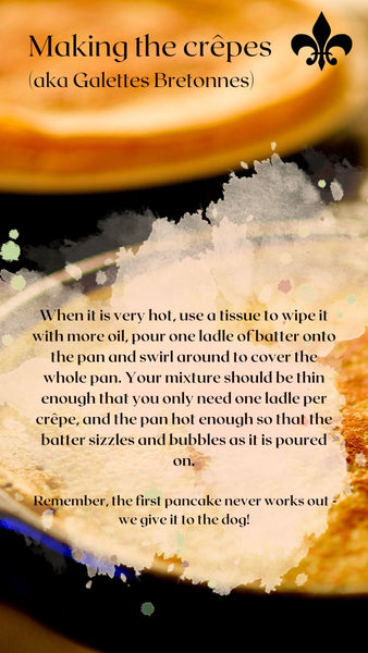 When it is very hot, use a tissue to wipe it with more oil, pour one ladle of batter onto the pan and swirl around to cover the whole pan. Your mixture should be thin enough that you only need one ladle per crêpe, and the pan hot enough so that the batter sizzles and bubbles as it is poured on.   Remember, the first pancake never works out - we give it to the dog!