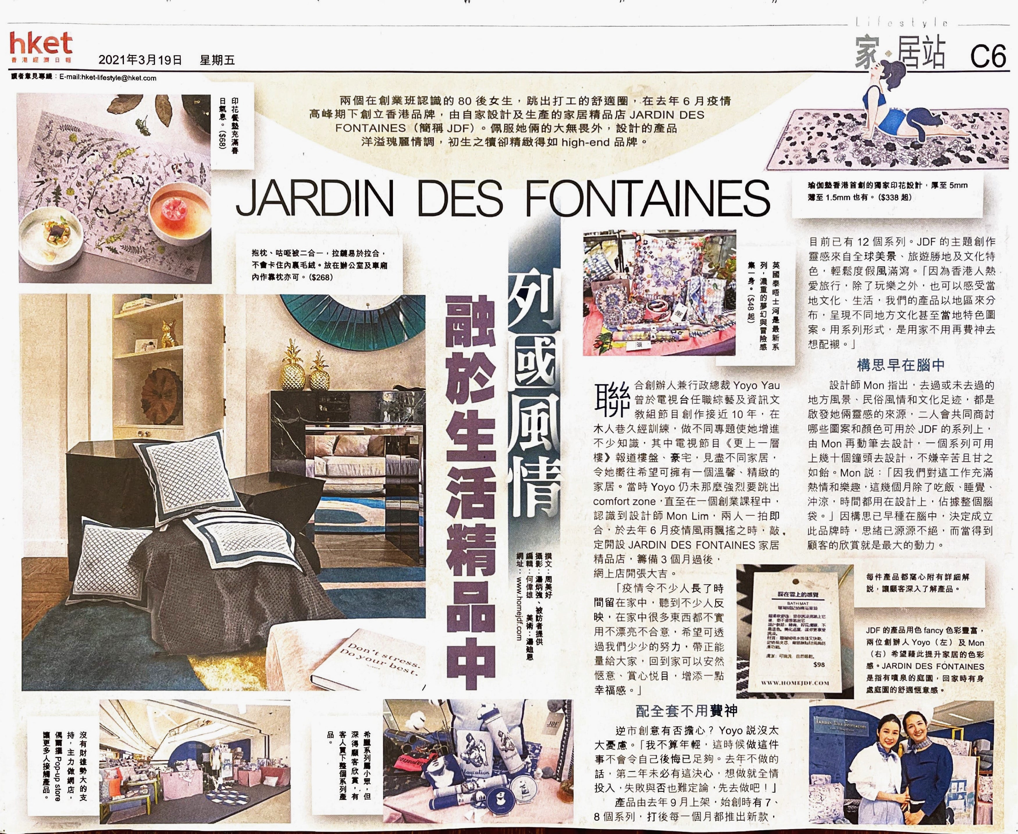 JARDIN DES FONTAINES 列國風情融於生活精品中  兩個在創業班認識的80後女生，跳出打工的舒適圈，在去年6月疫情高峰期下創立香港品牌，由自家設計及生產家居精品店JARDIN DES FONTAINES（簡稱JDF）。佩服她倆的大無畏外，設計的產品洋溢瑰麗情調，初生之犢卻精緻得如High-end品牌。  創業班相識一拍即合  聯合創辦人兼行政總裁Yoyo Yau，在電視台任職綜藝及資訊文教組節目創作接近10年，在木人巷久經訓練，做不同專題使她增進不少知識，其中電視節目《更上一層樓》報道樓盤、豪宅，見盡不同家居，令她嚮往希望可擁有一個溫馨、精緻的家居。  當時，Yoyo仍未那麼強烈要跳出Comfort Zone，直至在一個創業課程中，認識到設計師Mon Lim，兩人一拍即合，於去年6月疫情風雨飄搖之時，敲定開設JARDIN DES FONTAINES家居精品店，籌備3個月過後，網上店開張大吉。  “疫情令不少人長了時間留在家中，聽到不少人反映，在家中很多東西都不實用不漂亮不合意，希望可透過我們少少的努力，帶正能量給大家，回到家可以安然愜意、賞心悅目，增添一點幸福感。”  配全套不用費神  逆巿創業有否擔心？Yoyo說沒太大憂慮。  “ 我不算年輕，這時候做這件事不會令自己後悔已足夠。去年不做的話，第二年未必有這決心，想做就全情投入，失敗與否也難定論，先去做吧！”  產品由去年9月上架，始創時有七、八個系列，打後每一個月都推出新款，目前已有12個系列。JDF的主題創作靈感來自全球美景、旅遊勝地及文化特色，輕鬆度假風滿瀉。「因為香港人熱愛旅行，除了玩樂之外，也可以感受當地文化、生活，我們的產品以地區來分布，呈現有不同地方的文化甚至當地特色圖案。用系列形式，是用家不用再費神去想配襯。」  構思早在腦中  設計師Mon指出，去過或未去過的地方風景、民俗風情和文化足迹，都是啟發她倆靈感的來源，二人會共同商討哪些圖案和顏色可用於JDF的系列上，由Mon再動筆去設計，一個系列可用上幾十個鐘頭去設計，不嫌辛苦且甘之如飴。Mon說：「因我們對這工作充滿熱情和樂趣，這幾個月除了吃飯、睡覺、沖涼，時間都用在設計上，佔據整個腦袋。」因構思已早種在腦中，決定成立此品牌時，思緒已源源不絕，而當得到顧客的欣賞就是最大的動力。