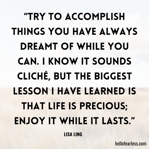 Try to accomplish things you have always dreamt of while you can. I know it sounds cliché, but the biggest lesson I have learned is that life is precious; enjoy it while it lasts.