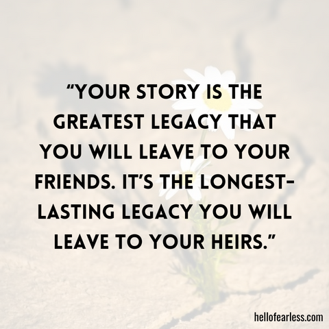 Your story is the greatest legacy that you will leave to your friends. It’s the longest-lasting legacy you will leave to your heirs.