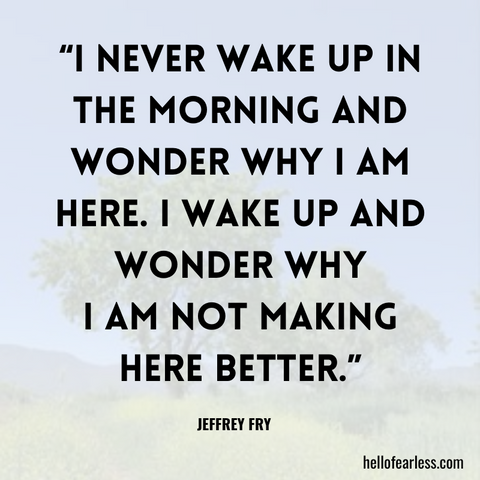 I never wake up in the morning and wonder why I am here. I wake up and wonder why  I am not making here better.