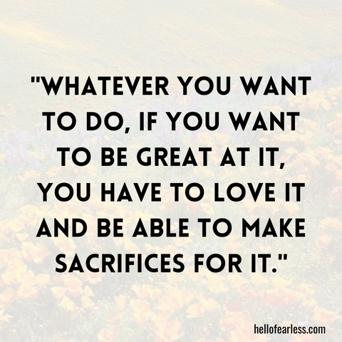 Whatever you want to do, if you want to be great at it, you have to love it and be able to make sacrifices for it.