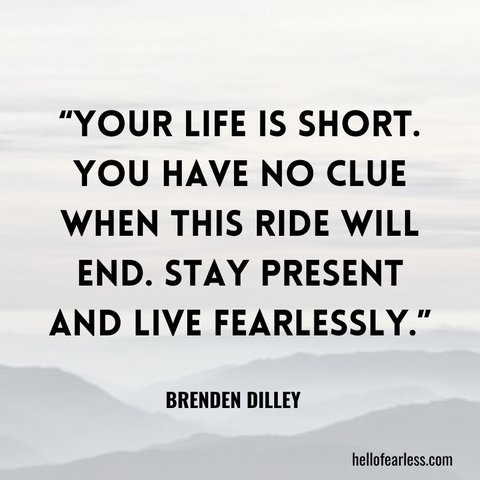Your life is short. You have no clue when this ride will end. Stay present and live fearlessly.