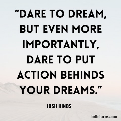 Dare to dream, but even more importantly, dare to put action behinds your dreams.