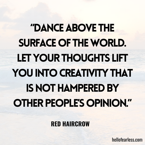 “Dance above the surface of the world. Let your thoughts lift you into creativity that is not hampered by other people’s opinion.”