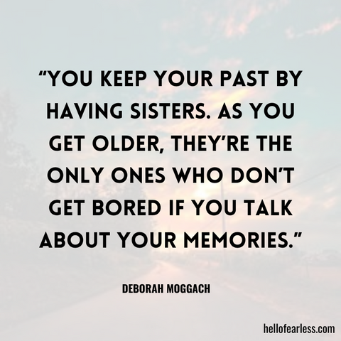 You keep your past by having sisters. As you get older, they’re the only ones who don’t get bored if you talk about your memories.