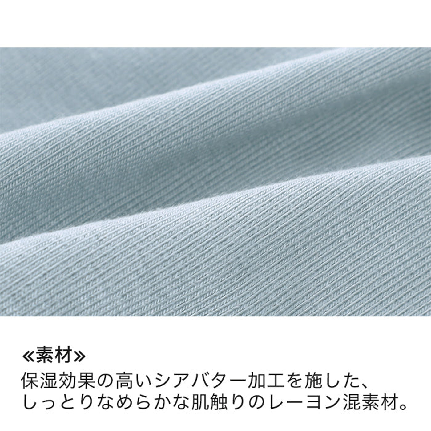 ≪素材≫保湿効果の高いシアバター加工を施した、しっとりなめらかな肌触りのレーヨン混素材。