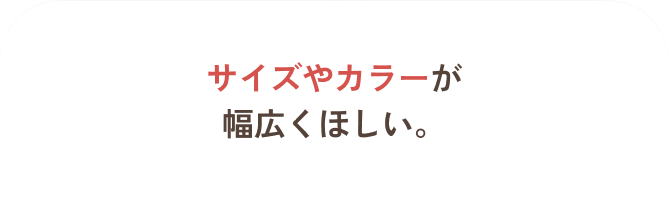 サイズやカラーが幅広くほしい。