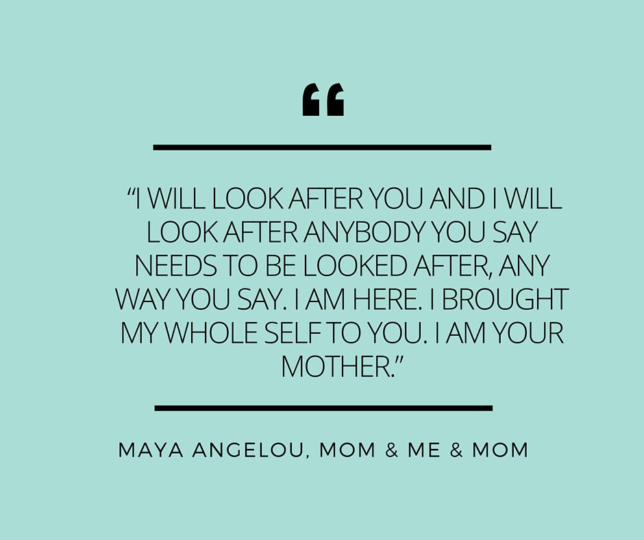 “I will look after you and I will look after anybody you say needs to be looked after, any way you say. I am here. I brought my whole self to you. I am your mother.” ―Maya Angelou, Mom & Me & Mom (1)