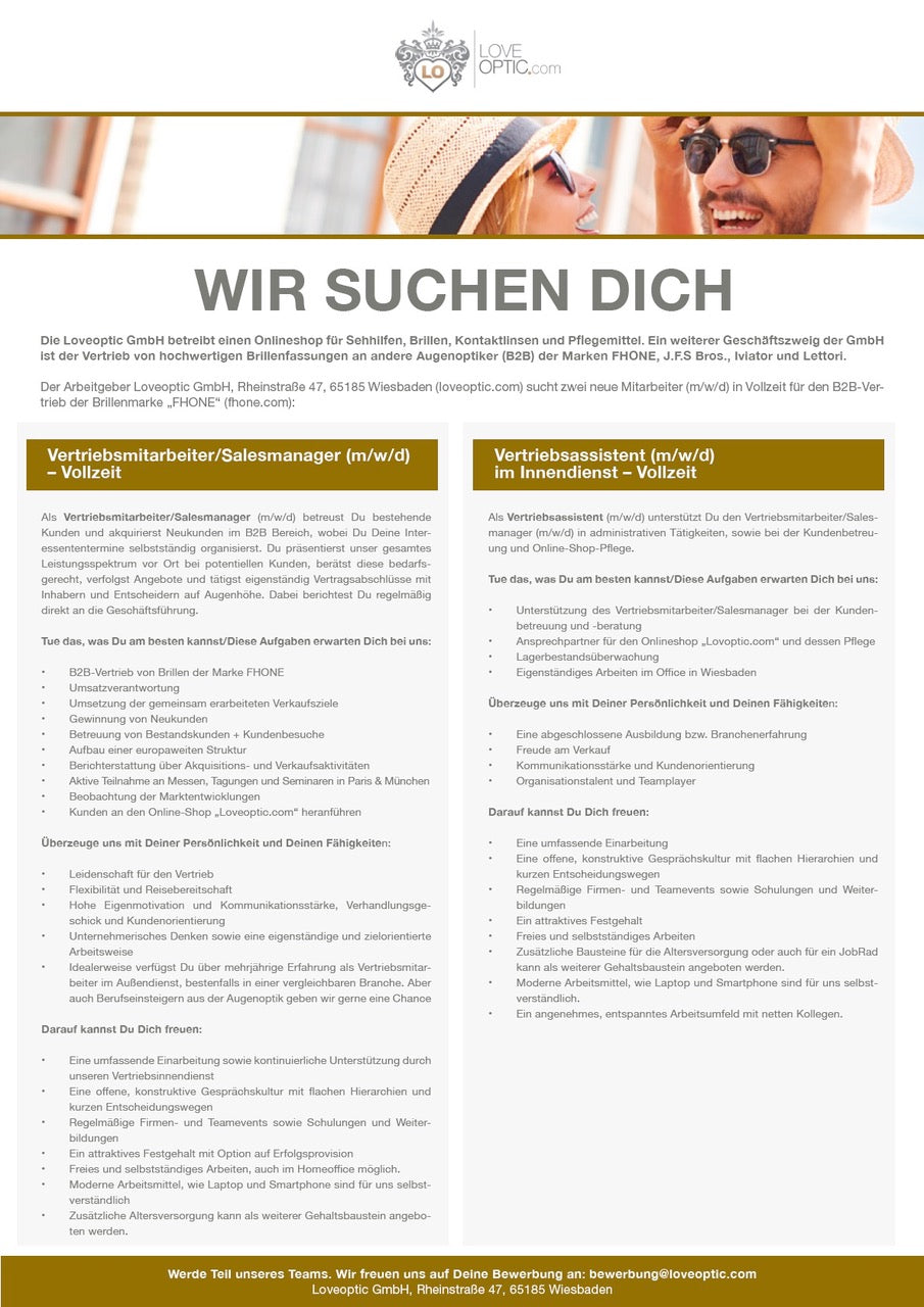 WIR SUCHEN DICH Die Loveoptic GmbH betreibt einen Onlineshop für Sehhilfen, Brillen, Kontaktlinsen und Pflegemittel. Ein weiterer Geschäftszweig der GmbH ist der Vertrieb von hochwertigen Brillenfassungen an andere Augenoptiker (B2B) der Marken FHONE, J.F.S Bros., Iviator und Lettori. Der Arbeitgeber Loveoptic GmbH, Rheinstraße 47. 65185 Wiesbaden (loveoptic.com) sucht zwei neue Mitarbeiter (m/w/d) in Vollzeit für den B2B-Ver- trieb der Brillenmarke „FHONE" (fhone.com): Vertriebsmitarbeiter/Salesmanager (m/w/d) - Vollzeit Vertriebsassistent(m/w/d) im Innendienst - Vollzeit Als Vertriebsmitarbeiter/Salesmanager (m/w/d) betreust Du bestehende Kunden und akquirierst Neukunden im B2B Bereich, wobei Du Deine Inter- essententermine selbstständig organisierst. Du präsentierst unser gesamtes Leistungsspektrum vor Ort bei potentiellen Kunden, berätst diese bedarfs- gerecht, verfolgst Angebote und tätigst eigenständig Vertragsabschlüsse mit Inhabern und Entscheidern auf Augenhöhe. Dabei berichtest Du regelmäßig direkt an die Geschäftsführung. Tue das, was Du am besten kannst/Diese Aufgaben erwarten Dich bei uns: B2B-Vertrieb von Brillen der Marke FHONE Umsatzverantwortung Umsetzung der gemeinsam erarbeiteten Verkaufsziele Gewinnung von Neukunden Betreuung von Bestandskunden + Kundenbesuche Aufbau einer europaweiten Struktur Berichterstattung über Akquisition- und Verkaufsaktivitäten Aktive Teilnahme an Messen, Tagungen und Seminaren in Paris & München Beobachtung der Marktentwicklungen Kunden an den Online-Shop „Loveoptic.com" heranführen Überzeuge uns mit Deiner Persönlichkeit und Deinen Fähigkeiten: Leidenschaft für den Vertrieb Flexibilität und Reisebereitschaft Hohe Eigenmotivation und Kommunikationsstärke, Verhandlungsge- schick und Kundenorientierung Unternehmerisches Denken sowie eine eigenständige und zielorientierte Arbeitsweise Idealerweise verfügst Du über mehrjährige Erfahrung als Vertriebsmitar- beiter im Außendienst, bestenfalls in einer vergleichbaren Branche. Aber auch Berufseinsteigern aus der Augenoptik geben wir gerne eine Chance Darauf kannst Du Dich freuen: Eine umfassende Einarbeitung sowie kontinuierliche Unterstützung durch unseren Vertriebsinnendienst Eine offene, konstruktive Gesprächskultur mit flachen Hierarchien und kurzen Entscheidungswegen RegelmaBige Firmen- und leamevents sowie Schulungen und Werter. bildungen Ein attraktives Festgehalt mit Option auf Erfolgsprovision Freies und selbstständiges Arbeiten, auch im Homeoffice möglich. Moderne Arbeitsmittel, wie Laptop und Smartphone sind für uns selbst- verständlich Zusätzliche Altersversorqung kann als werterer Gehaltsbaustein angebo Als Vertriebsassistent (m/w/d) unterstützt Du den Vertriebsmitarbeiter/Sales- manager (m/w/d) in administrativen Tätigkeiten, sowie bei der Kundenbetreu- ung und Online-Shop-Pflege. Tue das, , was Du am besten kannstDiese Aufgaben erwarten Dich bei uns: Unterstützung des Vertriebsmitarbeiter/Salesmanager bei der Kunden- betreuung und -beratung Ansprechpartner für den Onlineshop „Lovoptic.com" und dessen Pflege Lagerbestandsüberwachung Eigenständiges Arbeiten im Office in Wiesbaden Überzeuge uns mit Deiner Persönlichkeit und Deinen Fähigkeiten: Eine abgeschlossene Ausbildung bzw. Branchenerfahrung Freude am Verkauf Kommunikationsstärke und Kundenorientierung Organisationstalent und Teamplayer Darauf kannst Du Dich freuen: Eine umfassende Einarbeitung Eine offene, konstruktive Gesprächskultur mit flachen Hierarchien und kurzen Entscheidungswegen Regelmabige Firmen- und leamevents sowie Schulungen und Weiter- bildungen Ein attraktives Festgehalt Freies und selbstständiges Arbeiten Zusätzliche Bausteine für die Altersversorgung oder auch für ein JobRad kann als weiterer Gehaltsbausten angeboten werden. Modeme Aroersmiel, wie Laptop und smanonone sind fur uns selbs verständlich. in angenehmes, entspanntes Arbeitsumfeld mit netten Kollegen Werde Teil unseres Teams. Wir freuen uns auf Deine Bewerbung an: bewerbung@loveoptic.com Loveoptic GmbH, Rheinstraße 47, 65185 Wiesbaden