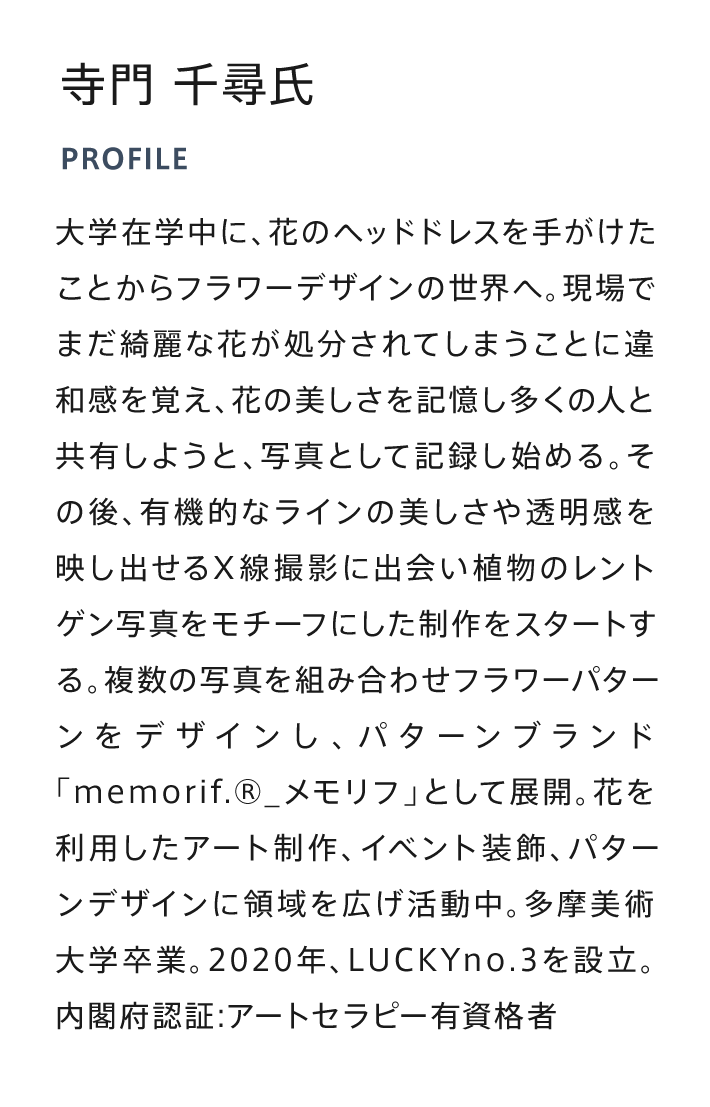 大学在学中に、花のヘッドドレスを手がけたことからフラワーデザインの世界へ。現場でまだ綺麗な花が処分されてしまうことに違和感を覚え、花の美しさを記憶し多くの人と共有しようと、写真として記録し始める。その後、有機的なラインの美しさや透明感を映し出せるX線撮影に出会い植物のレントゲン写真をモチーフにした制作をスタートする。複数の写真を組み合わせフラワーパターンをデザインし、パターンブランド「memorif.®_メモリフ」として展開。花を利用したアート制作、イベント装飾、パターンデザインに領域を広げ活動中。多摩美術大学卒業。2020年、LUCKYno.3を設立。内閣府認証:アートセラピー有資格者