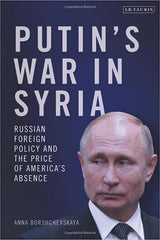 Putin's War in Syria: Russian Foreign Policy and the Price of America's Absence by Anna Borshchevskaya 