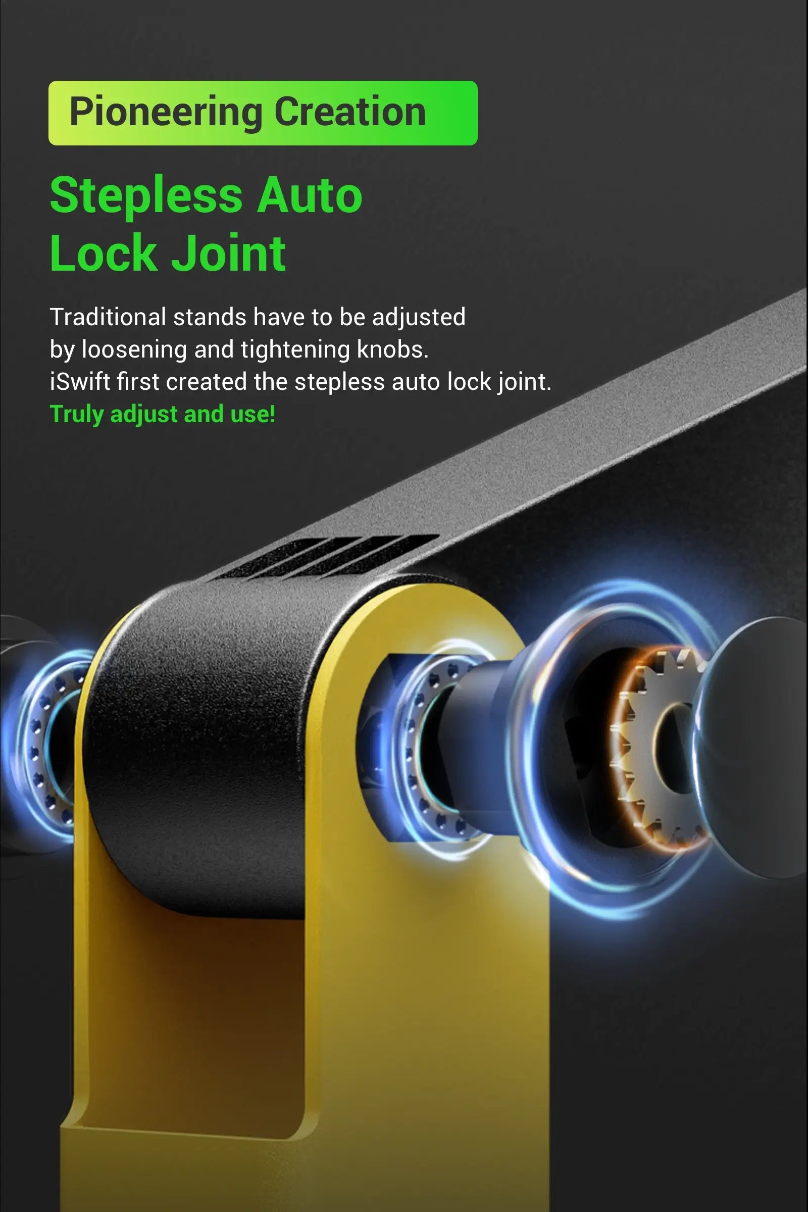 Stepless Auto Lock Joint Pioneering Creation Traditional stands have to be adjusted by loosening and tightening knobs. iSwift first created the stepless auto lock joint. Truly adjust and use!