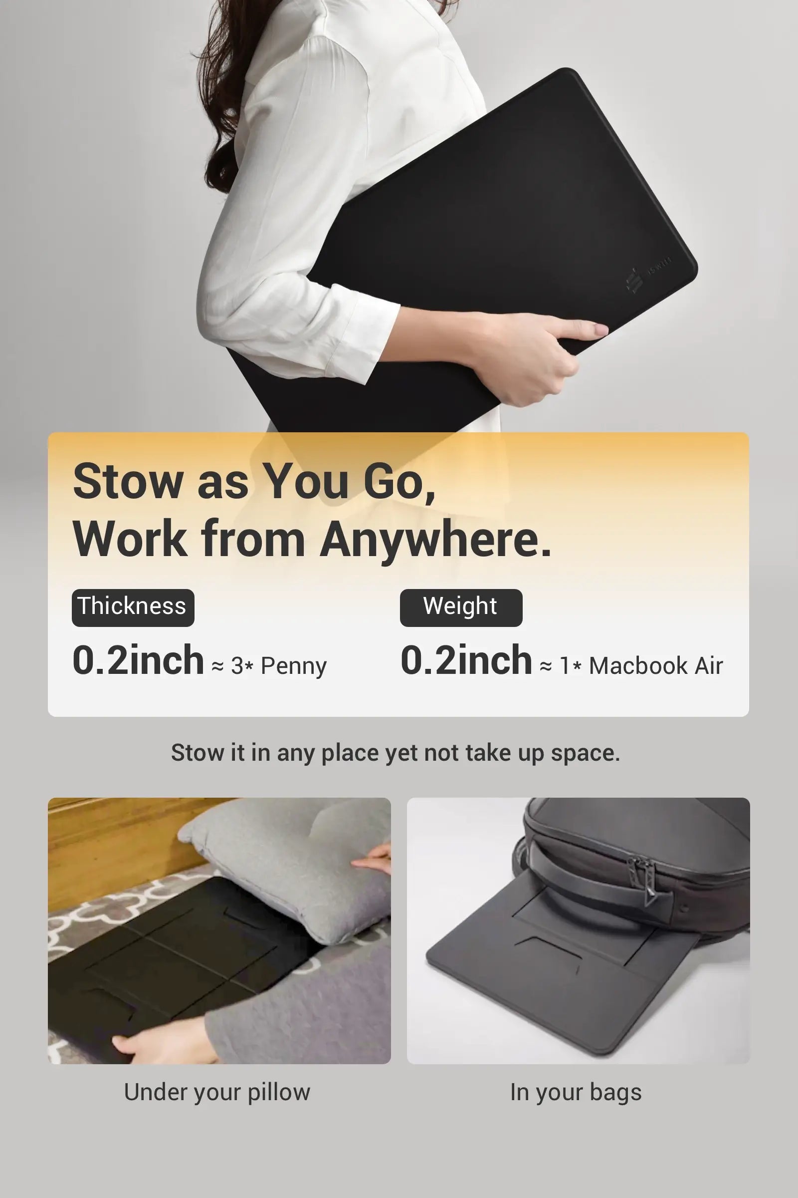 Stow as You Go, Work from Anywhere.  Thickness 0.2inch ≈ 3* Penny Weight: 2.5lb ≈ 1* Macbook Air  Stow it in any place yet not take up space. Under your pillow  In your bags