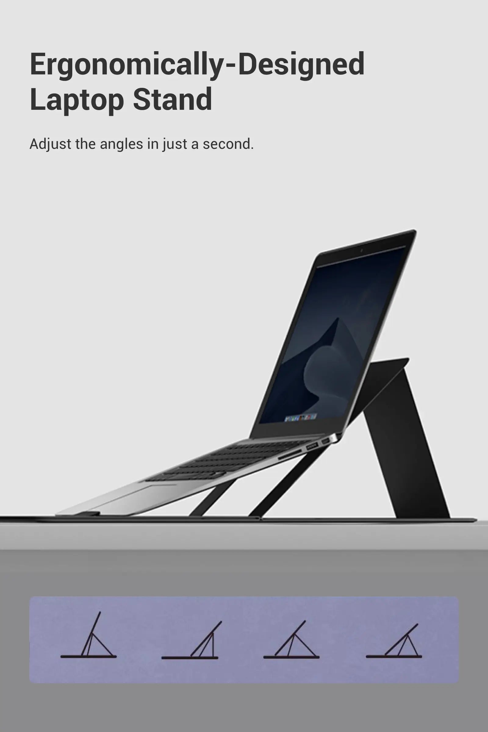 - Ergonomically-Designed Laptop Stand - Adjust the angles in just a second.