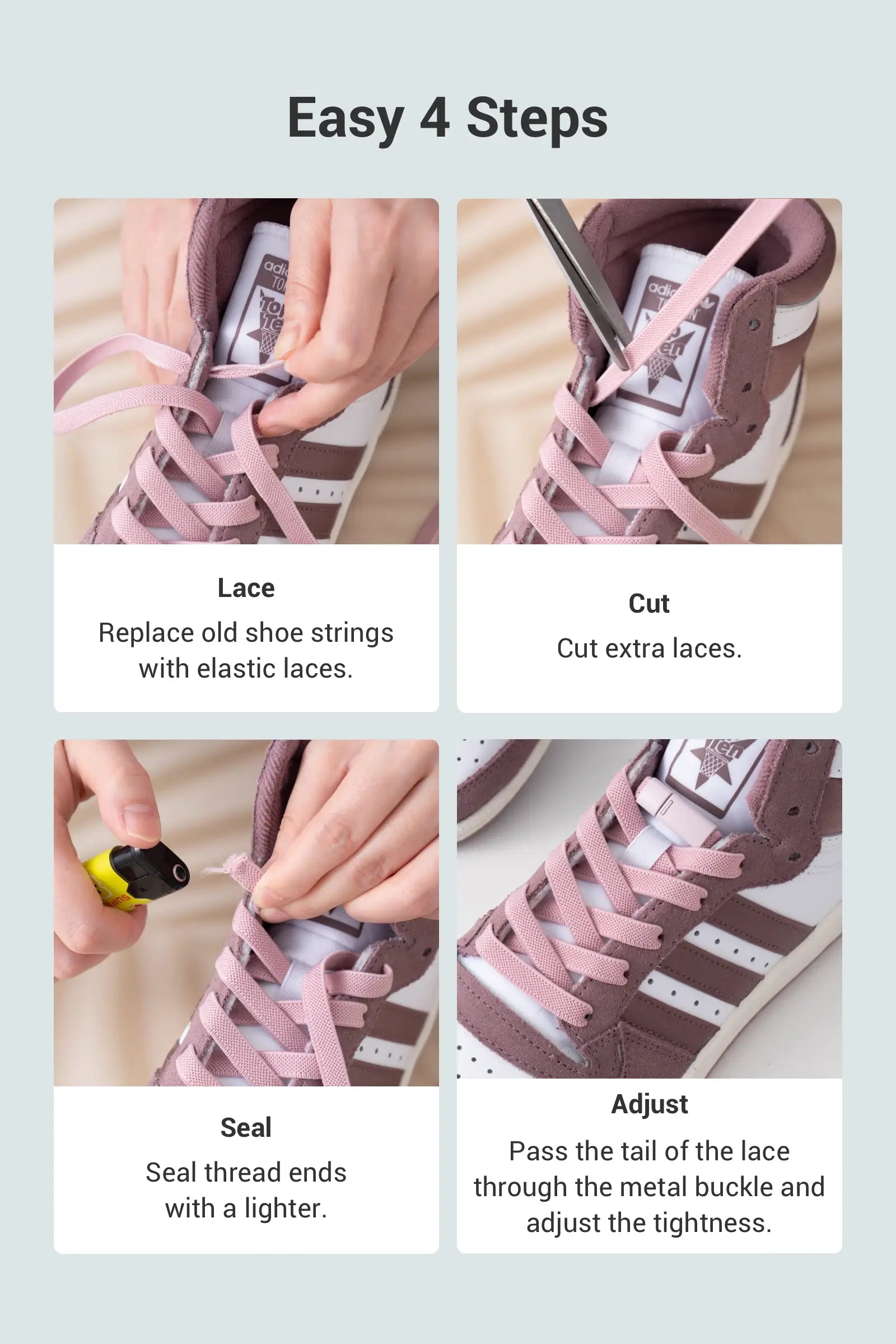 Easy 4 Steps 1 Lace Replace old shoe strings with elastic laces. 2 Cut  Cut extra laces. 3 Seal  Seal thread ends with a lighter.  4 Adjust   Pass the tail of the lace through the metal buckle and adjust the tightness.