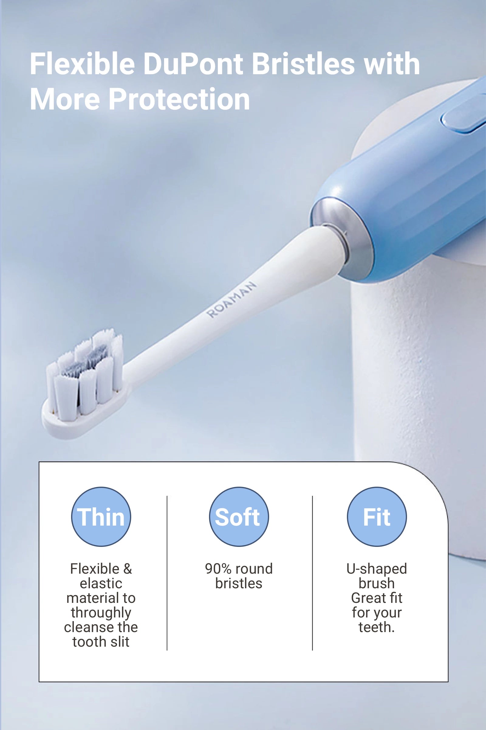 Flexible DuPont Bristles with More Protection   Thin Flexible & elastic material to throughly cleanse the tooth slit   Soft 90% round bristles.   Well-shaped  U-shaped brush. Great fit for your teeth.