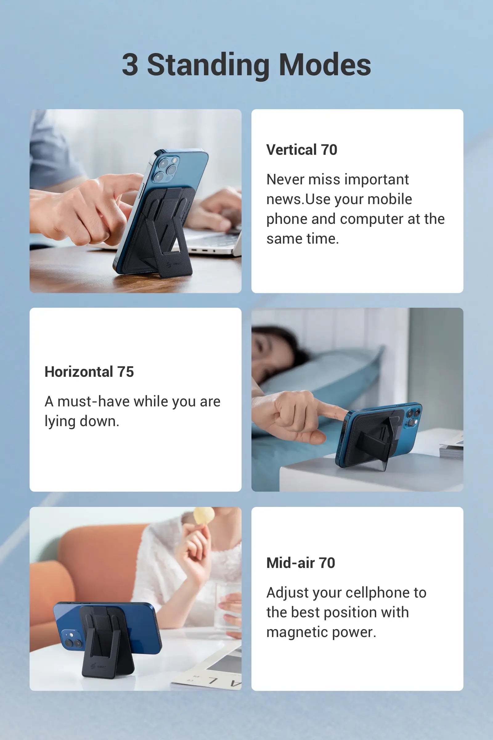 Vertical 70° Never miss important news. Use your mobile phone and computer at the same time. Horizon 75°  A must-have while you are lying down. Float 70° Adjust your cellphone to the best position with magnetic power.
