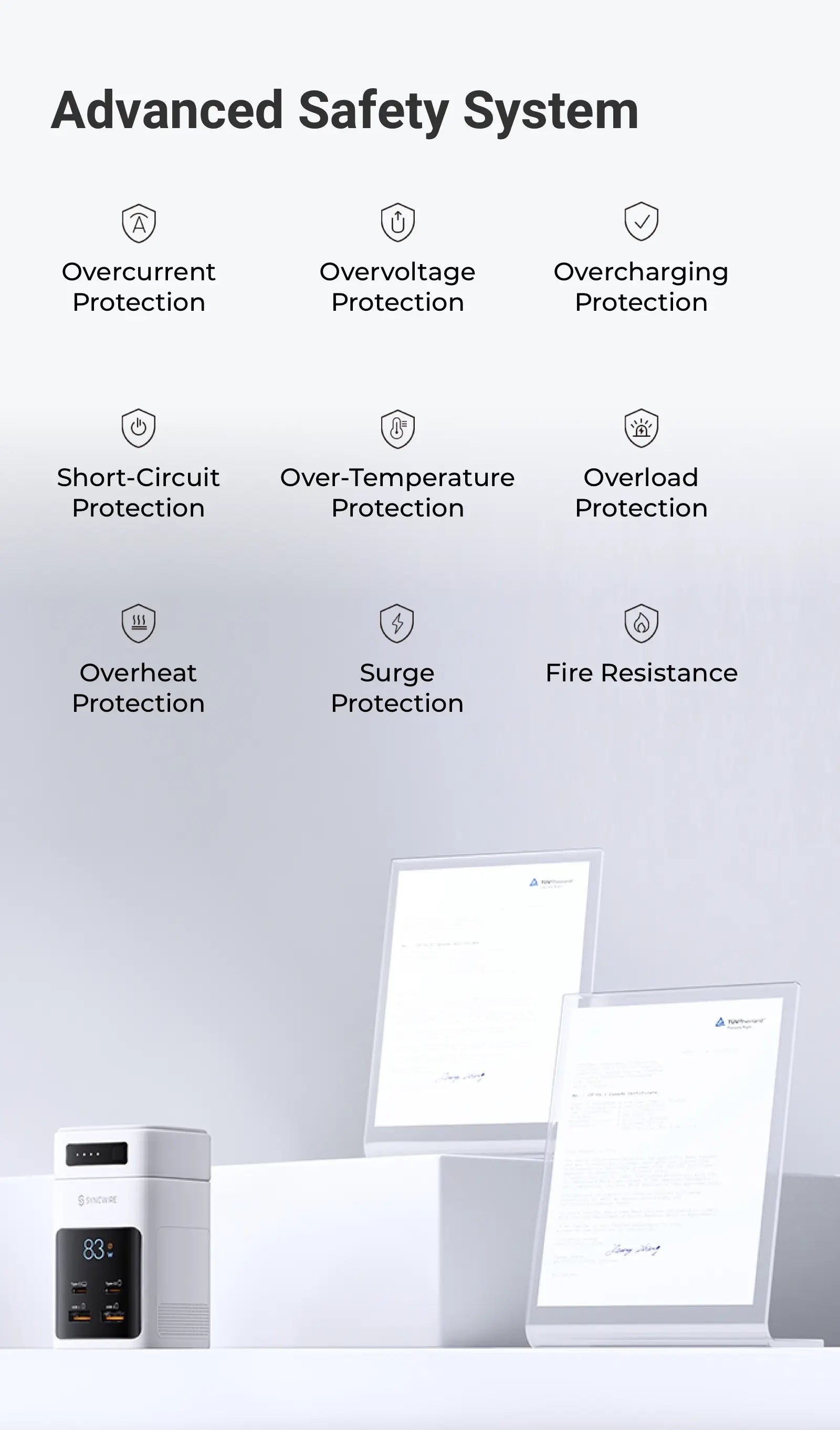 Advanced Safety System Overcurrent Protection Overvoltage Protection Overcharging Protection Short-Circuit Protection Over-Temperature Protection Overload Protection Overheat Protection Surge Protection Fire Resistance