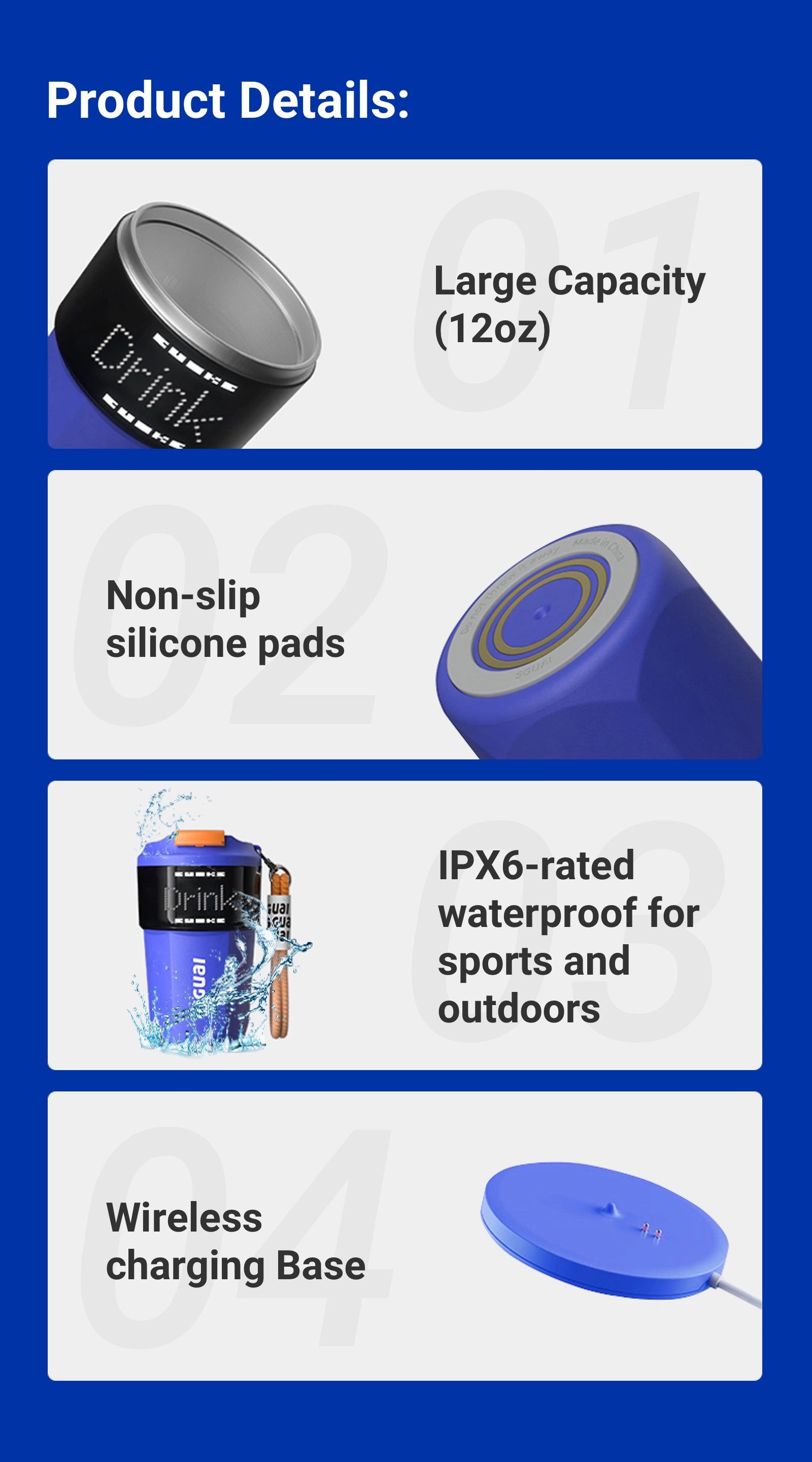 Product Details:  - Large Capacity(12oz) - Non-slip silicone pads - IPX6-rated waterproof for sports and outdoors - Wireless charging Base