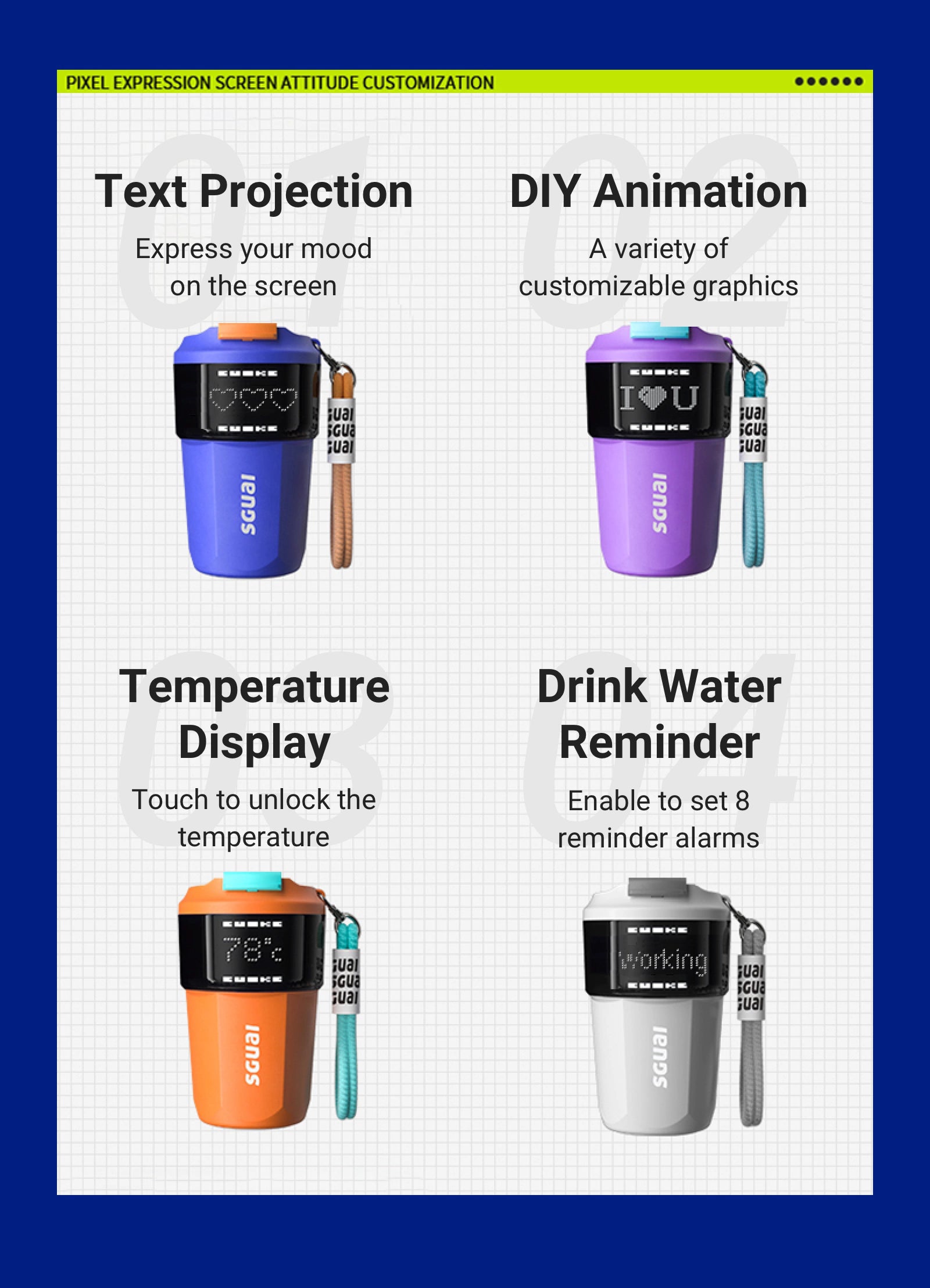 - Text Projection    - Express your mood on the screen - DIY Animation 动画DIY   - A variety of  customizable graphics - Temperature Display    - Touch to unlock the temperature  - Drink Water Reminder   - Enable to set 8 reminder alarms