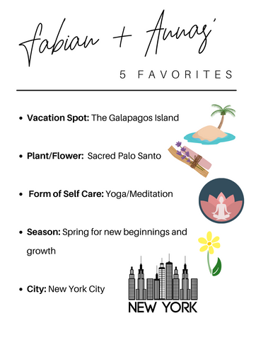 fabian and annas' five favorites: Vacation Spot: The Galapagos Island  Plant/Flower:  Sacred Palo Santo   Form of Self Care: Yoga/Meditation  Season: Spring for new beginnings and growth  City: New York City