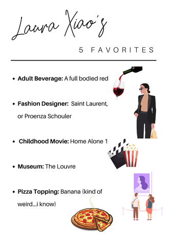 Laura Xiao's five favorites: xAdult Beverage: A full bodied red  Fashion Designer:  Saint Laurent, or Proenza Schouler   Childhood Movie: Home Alone 1  Museum: The Louvre  Pizza Topping: Banana (kind of weird...i know)