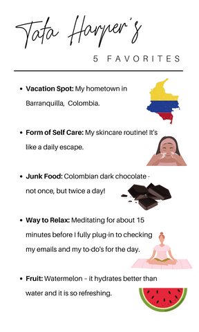 five founder favorites: Vacation Spot: My hometown in Barranquilla,  Colombia.  Form of Self Care: My skincare routine! It's like a daily escape.  Junk Food: Colombian dark chocolate -  not once, but twice a day!  Way to Relax: Meditating for about 15 minutes before I fully plug-in to checking my emails and my to-do's for the day.  Fruit: Watermelon – it hydrates better than water and it is so refreshing.