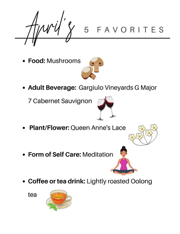 april's five founder favorites Food: Mushrooms  Adult Beverage:  Gargiulo Vineyards G Major 7 Cabernet Sauvignon   Plant/Flower: Queen Anne's Lace  Form of Self Care: Meditation  Coffee or tea drink: Lightly roasted Oolong tea