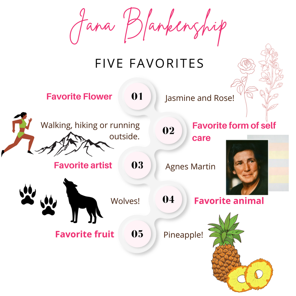 Jana Blankenship Favorite Plant / Flower : Jasmine an d Rose. Favorite Form of Self Care : Walking, hiking or running outside.Favorite Artist: Agnes Martin. Favorite Animal: Wolves. Favorite Fruit: Pineapple.
